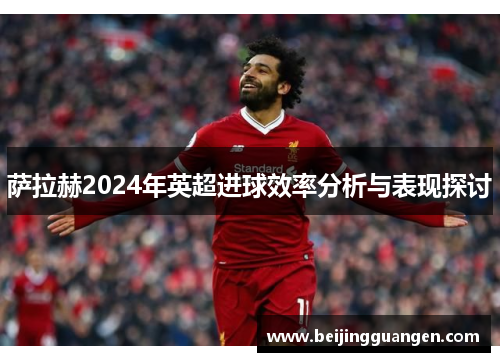 萨拉赫2024年英超进球效率分析与表现探讨