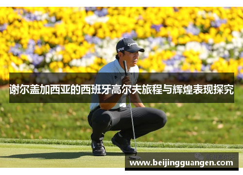 谢尔盖加西亚的西班牙高尔夫旅程与辉煌表现探究