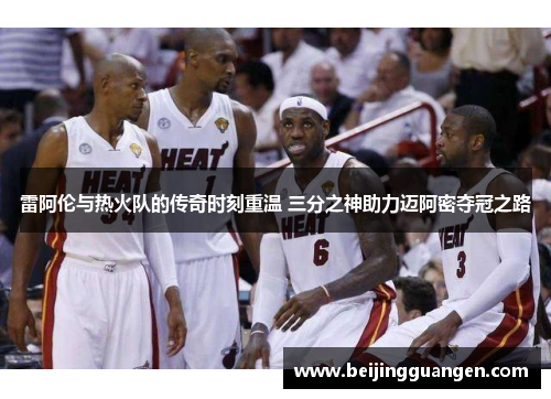 雷阿伦与热火队的传奇时刻重温 三分之神助力迈阿密夺冠之路