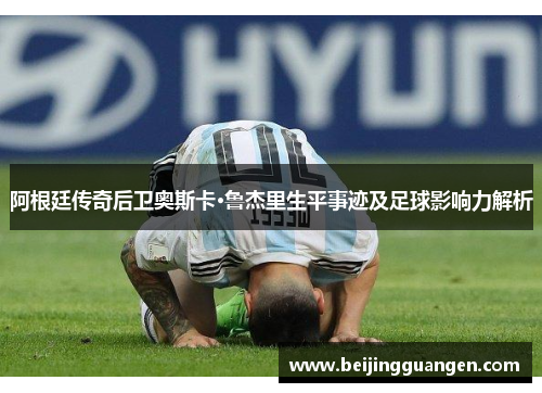 阿根廷传奇后卫奥斯卡·鲁杰里生平事迹及足球影响力解析