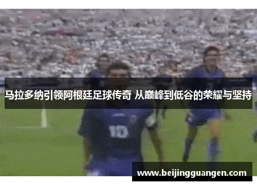 马拉多纳引领阿根廷足球传奇 从巅峰到低谷的荣耀与坚持