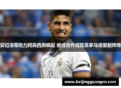 安切洛蒂助力阿森西奥崛起 绝佳合作成就皇家马德里新辉煌