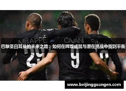 巴黎圣日耳曼的未来之路：如何在辉煌成就与潜在挑战中找到平衡