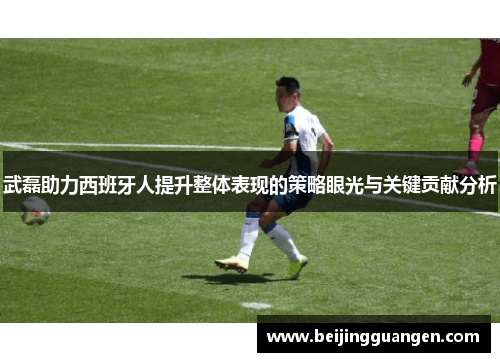 武磊助力西班牙人提升整体表现的策略眼光与关键贡献分析