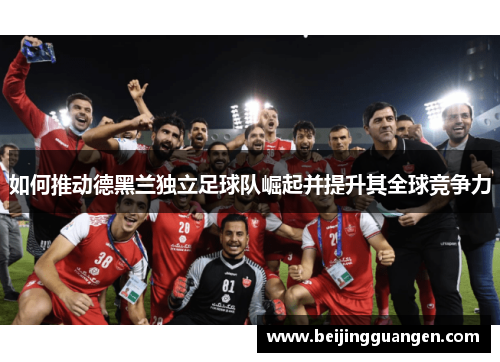 如何推动德黑兰独立足球队崛起并提升其全球竞争力