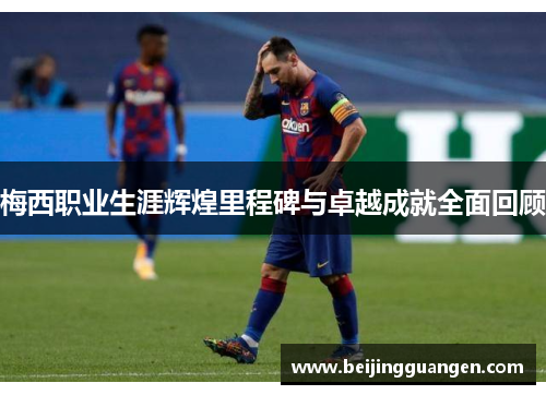 梅西职业生涯辉煌里程碑与卓越成就全面回顾 梅西职业生涯辉煌里程碑与卓越成就全面回顾
